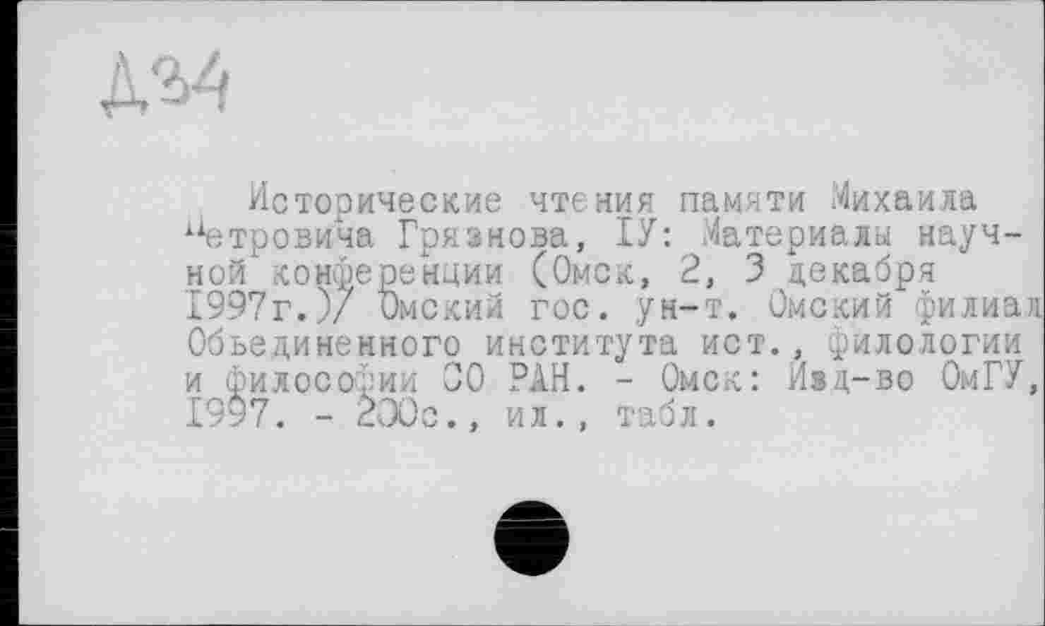 ﻿
Исторические чтения памяти Михаила 1Хетровича Грязнова, ІУ: Материалы науч-ной конференции (Омск, 2, 3 декабря 1997г.)/ Омский гос. ун-т. Омский филиал Объединенного института ист., филологии и философии 00 РАН. - Омск: Изд-во ОмГУ, 19*7. - 200с., ил., табл.
